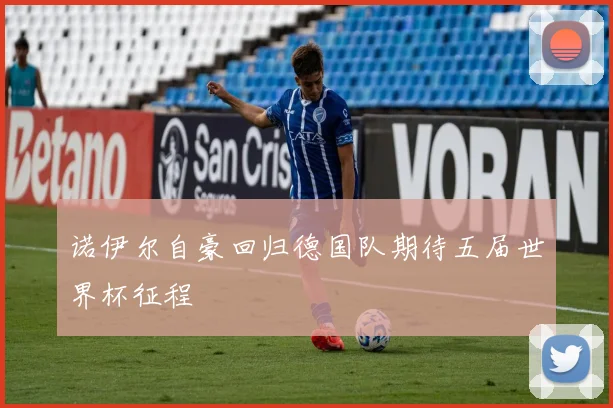 诺伊尔自豪回归德国队期待五届世界杯征程