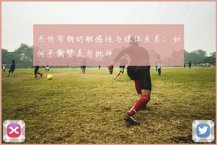 杰伦布朗的敏感性与媒体关系：如何平衡赞美与批评