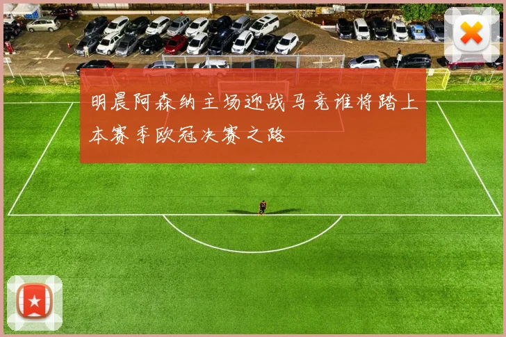 明晨阿森纳主场迎战马竞谁将踏上本赛季欧冠决赛之路