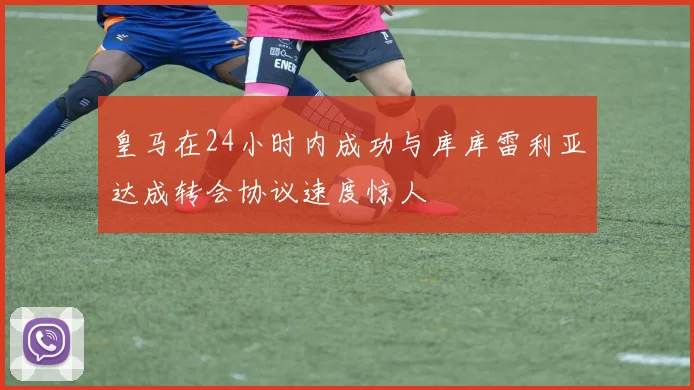 皇马在24小时内成功与库库雷利亚达成转会协议速度惊人