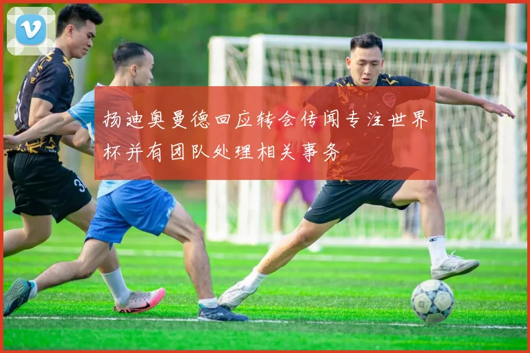 扬迪奥曼德回应转会传闻专注世界杯并有团队处理相关事务