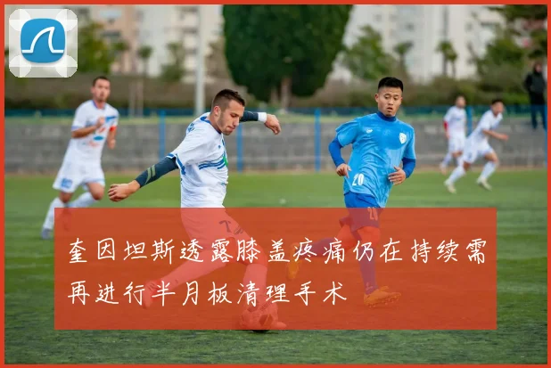 奎因坦斯透露膝盖疼痛仍在持续需再进行半月板清理手术