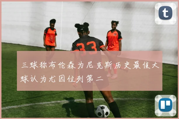 三球称布伦森为尼克斯历史最佳大球认为尤因位列第二