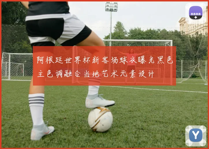 阿根廷世界杯新客场球衣曝光黑色主色调融合当地艺术元素设计