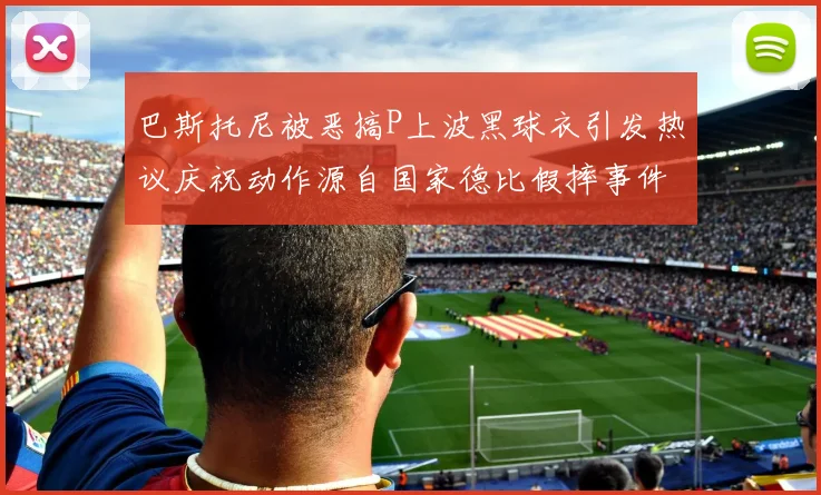 巴斯托尼被恶搞P上波黑球衣引发热议庆祝动作源自国家德比假摔事件