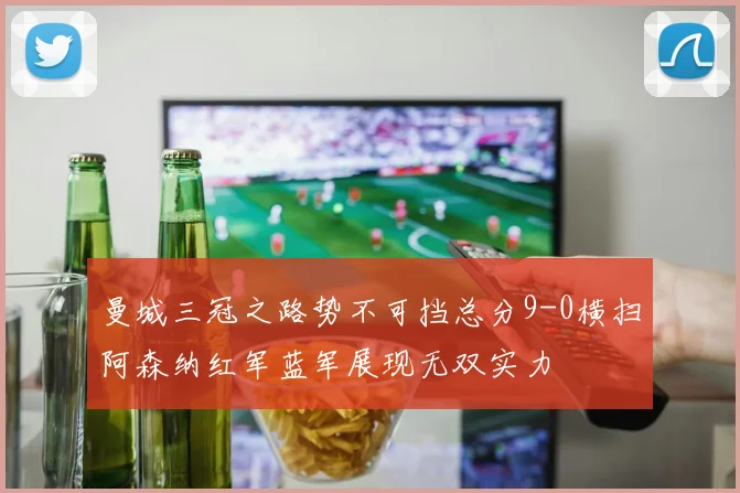 曼城三冠之路势不可挡总分9-0横扫阿森纳红军蓝军展现无双实力
