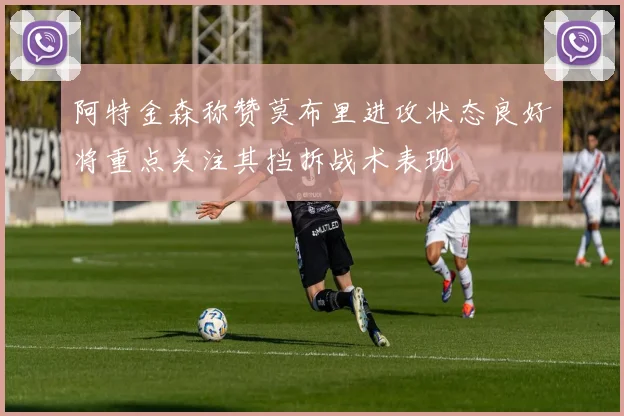 阿特金森称赞莫布里进攻状态良好将重点关注其挡拆战术表现