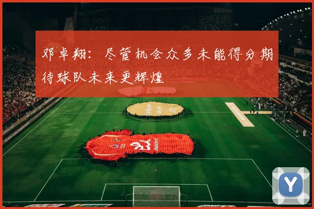 邓卓翔：尽管机会众多未能得分期待球队未来更辉煌