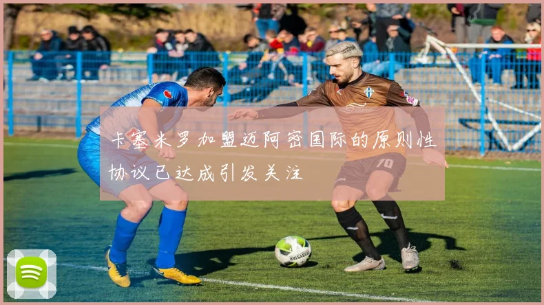 卡塞米罗加盟迈阿密国际的原则性协议已达成引发关注