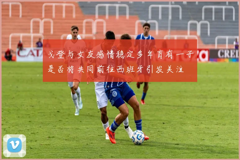戈登与女友感情稳定多年育有一子是否将共同前往西班牙引发关注