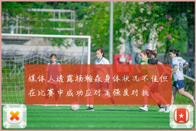 媒体人透露杨瀚森身体状况不佳但在比赛中成功应对高强度对抗