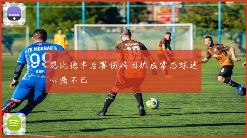 恩比德季后赛伤病困扰成常态球迷心痛不已