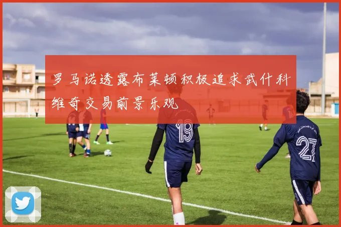 罗马诺透露布莱顿积极追求武什科维奇交易前景乐观