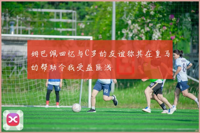 姆巴佩回忆与C罗的友谊称其在皇马的帮助令我受益匪浅