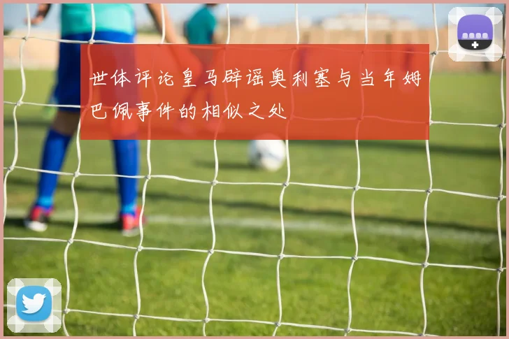 世体评论皇马辟谣奥利塞与当年姆巴佩事件的相似之处