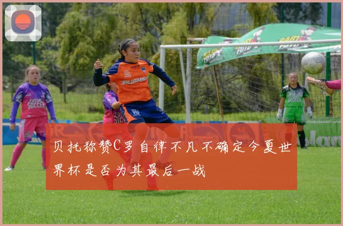 贝托称赞C罗自律不凡不确定今夏世界杯是否为其最后一战