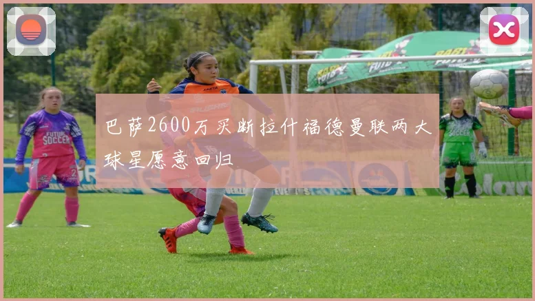 巴萨2600万买断拉什福德曼联两大球星愿意回归