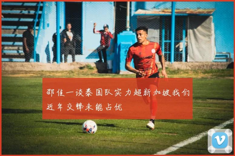 邵佳一谈泰国队实力超新加坡我们近年交锋未能占优