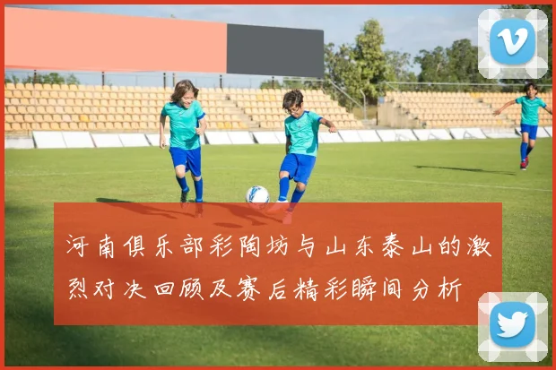 河南俱乐部彩陶坊与山东泰山的激烈对决回顾及赛后精彩瞬间分析